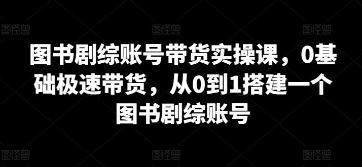图书剧综账号带货实操课,0基础极速带货,从0到1搭建一个图书剧综账号-九才资源网