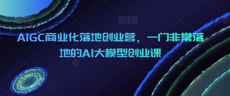 AIGC商业化落地创业营,一门非常落地的AI大模型创业课-九才资源网