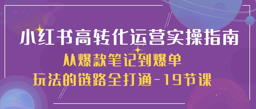 小红书高转化运营实操指南,从爆款笔记到爆单玩法的链路全打通(19节课)-九才资源网
