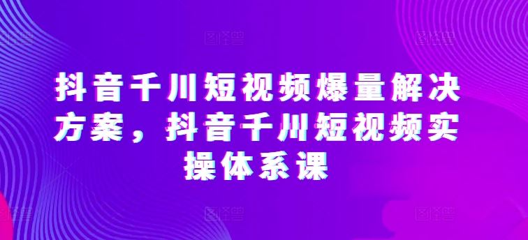 抖音千川短视频爆量解决方案,抖音千川短视频实操体系课-九才资源网