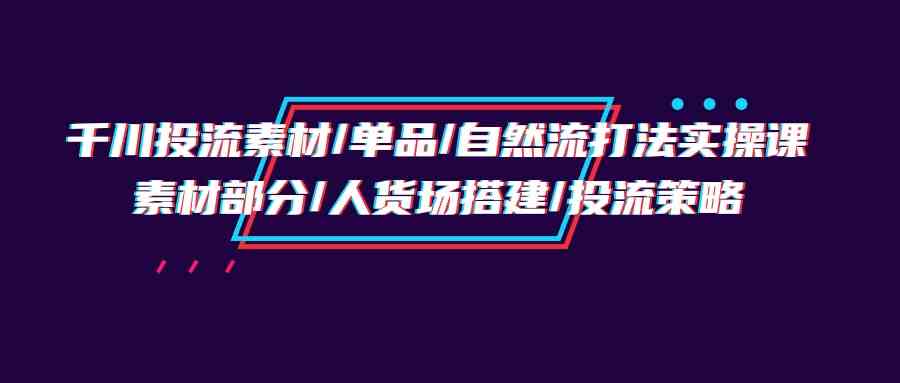 (9908期)千川投流素材/单品/自然流打法实操培训班,素材部分/人货场搭建/投流策略-九才资源网