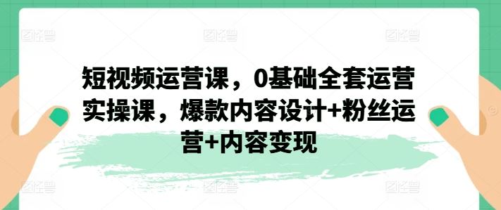 短视频运营课,0基础全套运营实操课,爆款内容设计+粉丝运营+内容变现-九才资源网