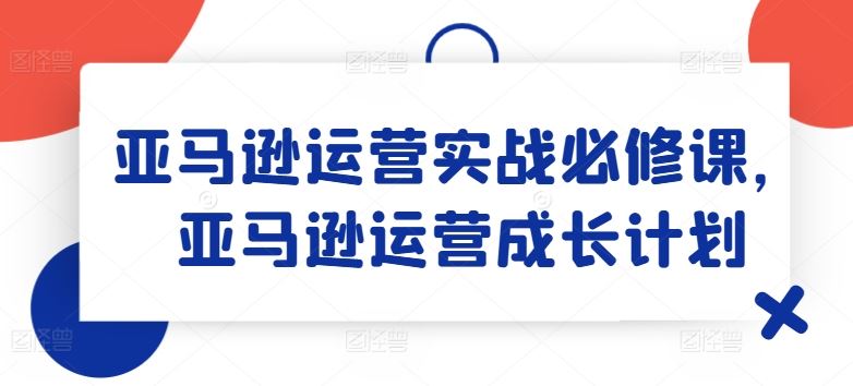 亚马逊运营实战必修课,亚马逊运营成长计划-九才资源网