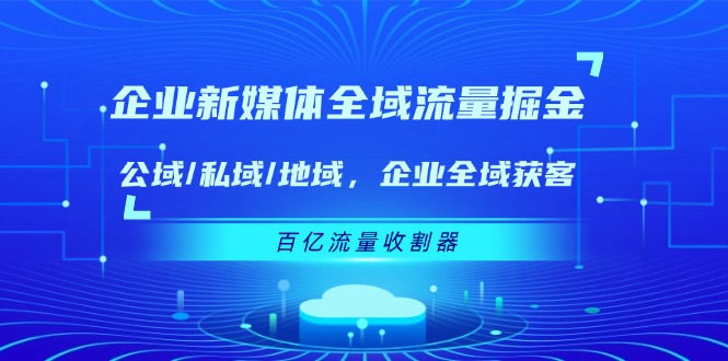 (11666期)企业 新媒体 全域流量掘金:公域/私域/地域 企业全域获客 百亿流量 收割器-九才资源网