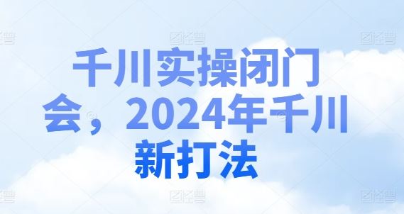 千川实操闭门会,2024年千川新打法-九才资源网