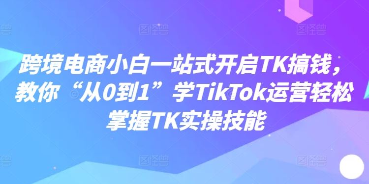 跨境电商小白一站式开启TK搞钱,教你“从0到1”学TikTok运营轻松掌握TK实操技能-九才资源网