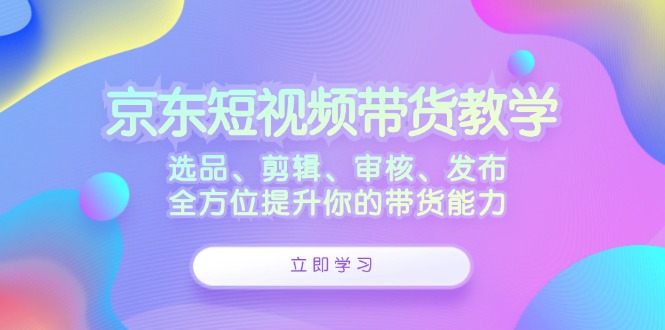 京东短视频带货教学:选品、剪辑、审核、发布,全方位提升你的带货能力-九才资源网