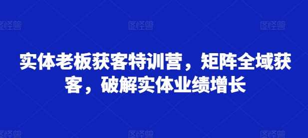 实体老板获客特训营,矩阵全域获客,破解实体业绩增长-九才资源网
