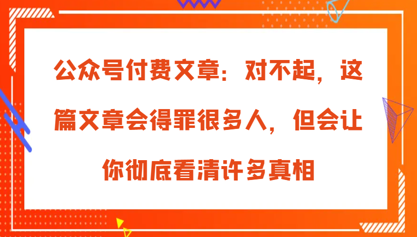 公众号付费文章:对不起,这篇文章会得罪很多人,但会让你彻底看清许多真相-九才资源网
