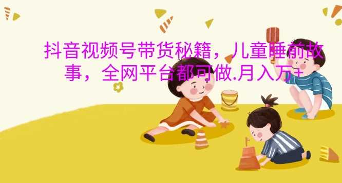 抖音视频号带货秘籍,儿童睡前故事,全网平台都可做,月入过W【揭秘】-九才资源网