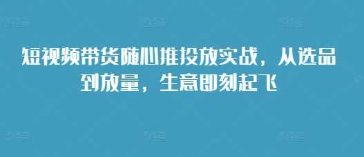 短视频带货随心推投放实战,从选品到放量,生意即刻起飞-九才资源网
