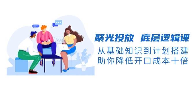 (13844期)聚光投放 底层逻辑课,从基础知识到计划搭建,助你降低开口成本十倍-九才资源网