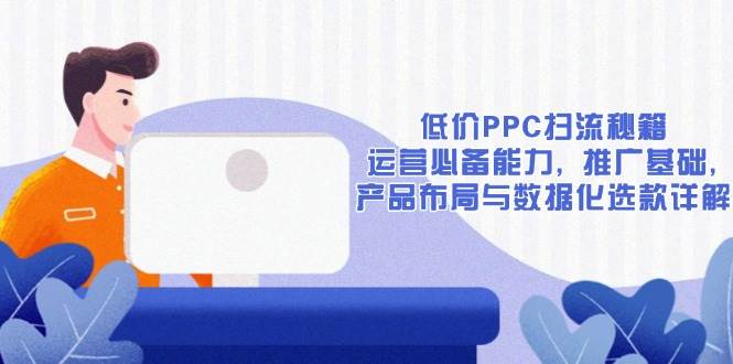 (13879期)低价PPC扫流秘籍:运营必备能力, 推广基础, 产品布局与数据化选款详解-九才资源网