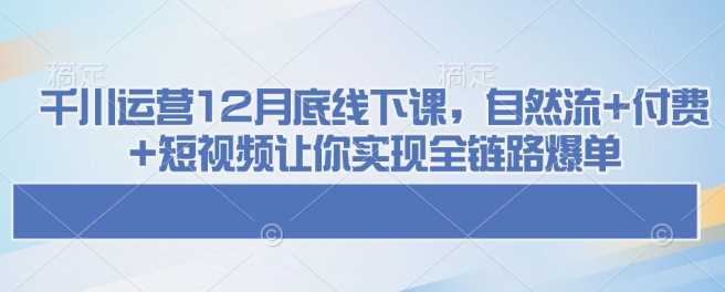 千川运营12月底线下课,自然流+付费+短视频让你实现全链路爆单