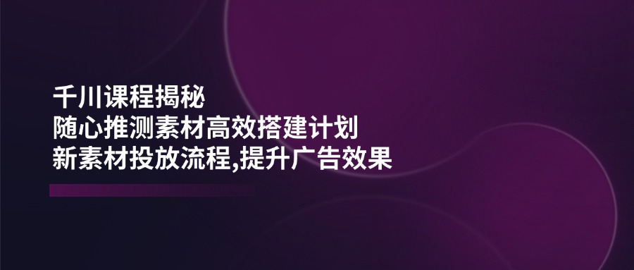 (14317期)千川课程揭秘:随心推测素材高效搭建计划,新素材投放流程,提升广告效果-九才资源网