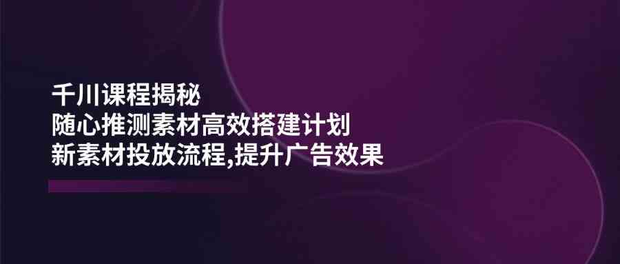 千川课程揭秘:随心推测素材高效搭建计划,新素材投放流程,提升广告效果-九才资源网
