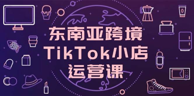 (14390期)东南亚跨境TikTok小店运营课,掌握店铺设置与流量转化核心技巧-九才资源网