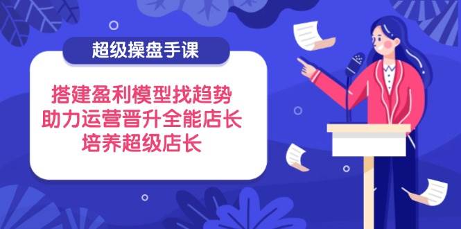 (14431期)超级操盘手课,搭建盈利模型找趋势,助力运营晋升全能店长,培养超级店长-九才资源网