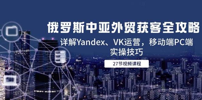 (14959期)俄罗斯中亚外贸获客全攻略,详解Yandex、VK运营,移动端PC端实操技巧-九才资源网