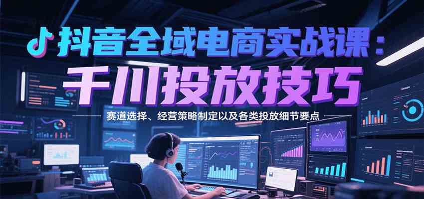 抖音全域电商实战,千川投放技巧,赛道选择、经营策略制定以及各类投放细节要点-九才资源网