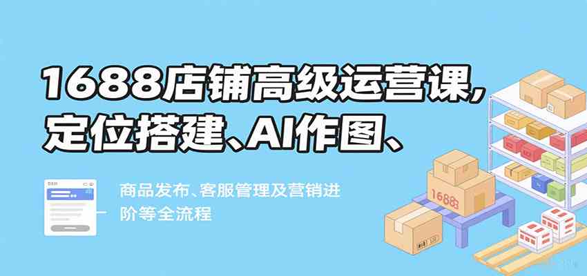 1688店铺高级运营课,定位搭建、AI作图、商品发布、客服管理及营销进阶等全流程-九才资源网