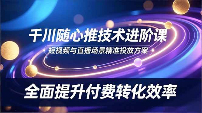 (16688期)千川随心推技术进阶课,短视频与直播场景精准投放方案,全面提升付费转化效率-九才资源网