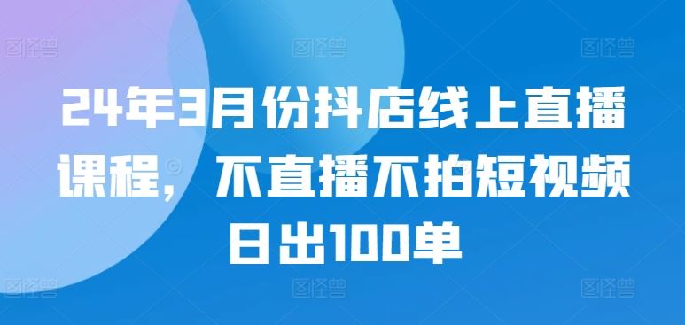 24年3月份抖店线上直播课程，不直播不拍短视频日出100单-九才资源网
