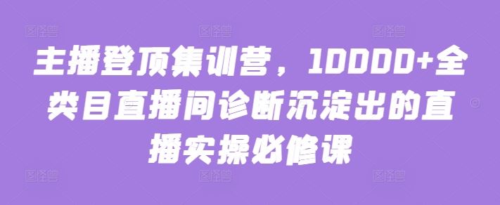 主播登顶集训营，10000+全类目直播间诊断沉淀出的直播实操必修课-九才资源网
