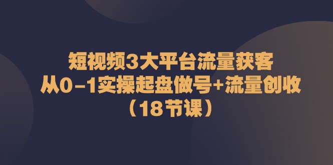 短视频3大平台流量获客：从0-1实操起盘做号+流量创收（18节课）-九才资源网