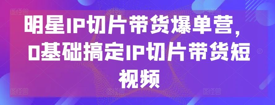 明星IP切片带货爆单营，0基础搞定IP切片带货短视频-九才资源网