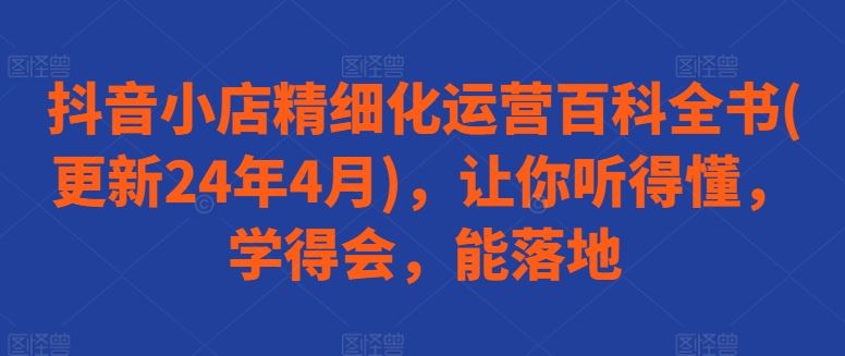 抖音小店精细化运营百科全书(更新24年4月)，让你听得懂，学得会，能落地-九才资源网