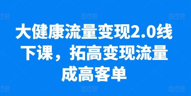 大健康流量变现2.0线下课，​拓高变现流量成高客单，业绩10倍增长，低粉高变现，只讲落地实操-九才资源网