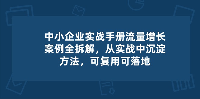 （10889期）中小 企业 实操手册-流量增长案例拆解，从实操中沉淀方法，可复用可落地-九才资源网
