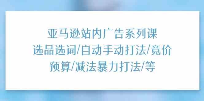 亚马逊站内广告系列课：选品选词/自动手动打法/竞价预算/减法暴力打法/等-九才资源网