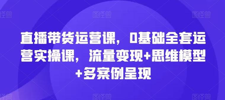 直播带货运营课，0基础全套运营实操课，流量变现+思维模型+多案例呈现-九才资源网