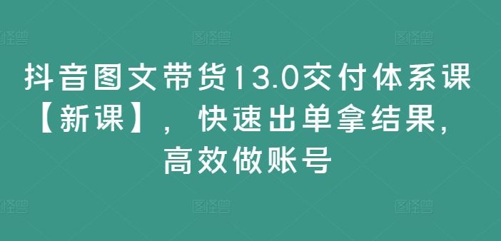 抖音图文带货13.0交付体系课【新课】，快速出单拿结果，高效做账号-九才资源网