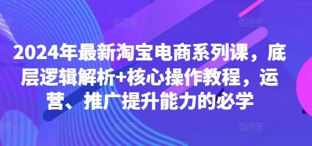 2024年最新淘宝电商系列课，底层逻辑解析+核心操作教程，运营、推广提升能力的必学-九才资源网