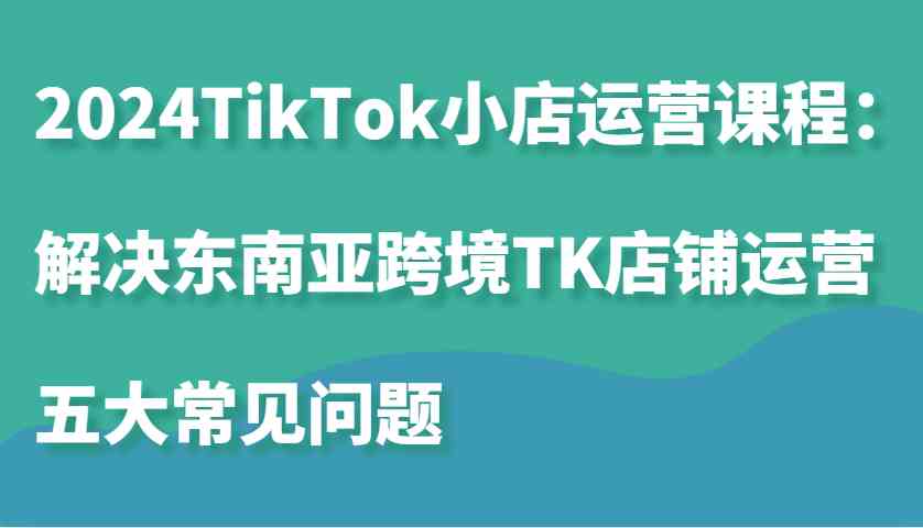 2024TikTok小店运营课程：解决东南亚跨境TK店铺运营五大常见问题-九才资源网