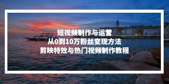 （13247期）短视频制作与运营，从0到10万粉丝变现方法，剪映特效与热门视频制作教程-九才资源网