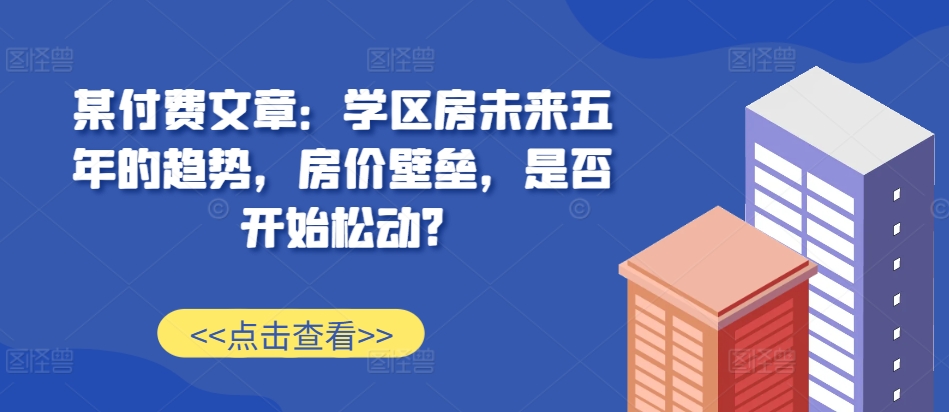 某付费文章：学区房未来五年的趋势，房价壁垒，是否开始松动?-九才资源网