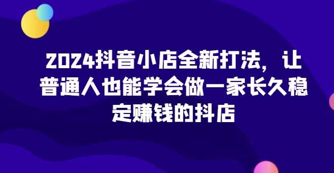 2024抖音小店全新打法，让普通人也能学会做一家长久稳定赚钱的抖店（更新）-九才资源网