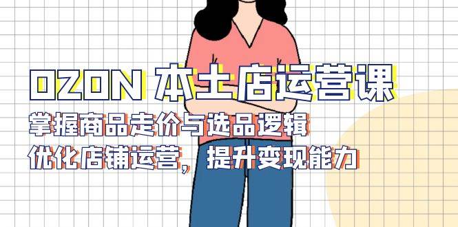 （13788期）OZON 本土店运营课，掌握商品走价与选品逻辑，优化店铺运营，提升变现能力-九才资源网