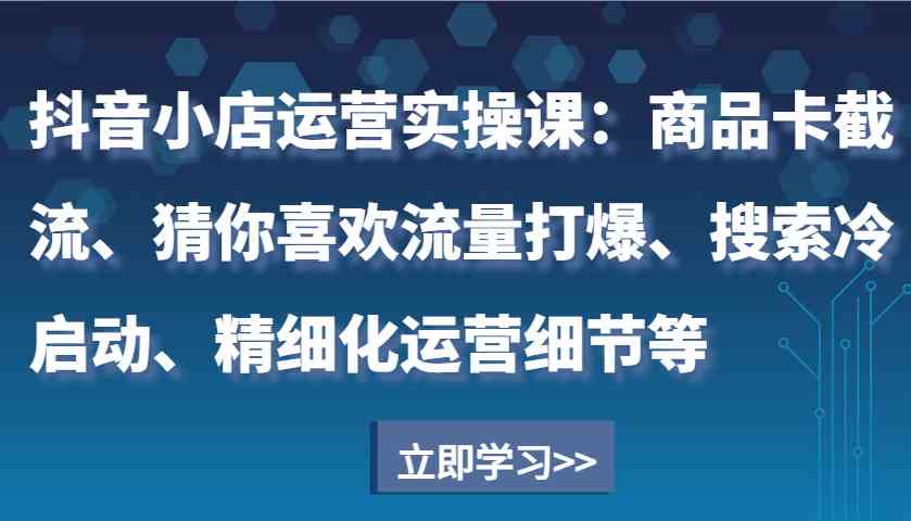 抖音小店运营实操课：商品卡截流、猜你喜欢流量打爆、搜索冷启动、精细化运营细节等-九才资源网