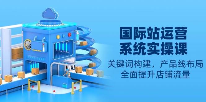 （13967期）国际站运营系统实操课：关键词构建，产品线布局，全面提升店铺流量-九才资源网