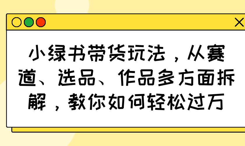 （14537期）小绿书带货玩法，从赛道、选品、作品多方面拆解，教你如何轻松过万-九才资源网