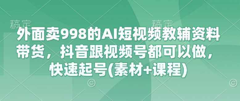 外面卖998的AI短视频教辅资料带货，抖音跟视频号都可以做，快速起号(素材+课程)-九才资源网