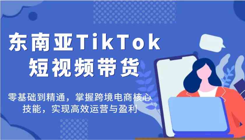东南亚TikTok短视频带货，零基础到精通，掌握跨境电商核心技能，实现高效运营与盈利-九才资源网
