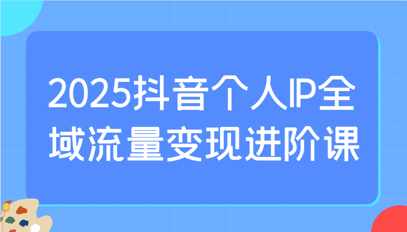 2025抖音个人IP全域流量变现进阶课：选爆品、抖音付费投流、千川投流实操及优化等-九才资源网