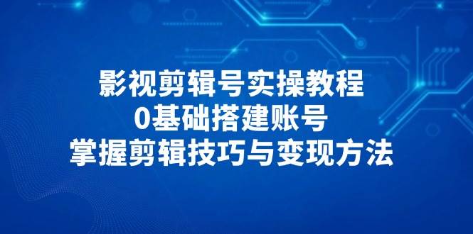 影视剪辑号实操教程，0基础搭建账号，掌握剪辑技巧与变现方法-九才资源网