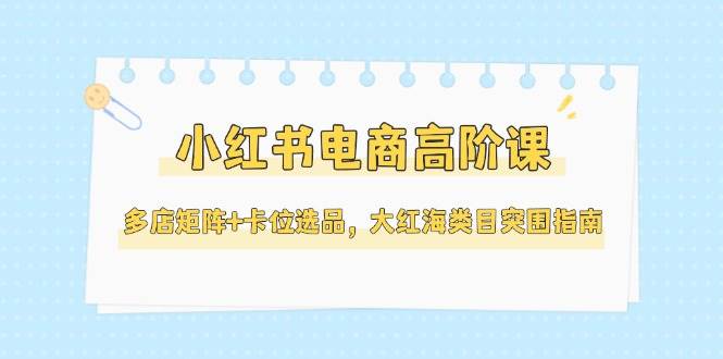 （14940期）小红书电商高阶课，多店矩阵+卡位选品，大红海类目突围指南（更新5月）-九才资源网